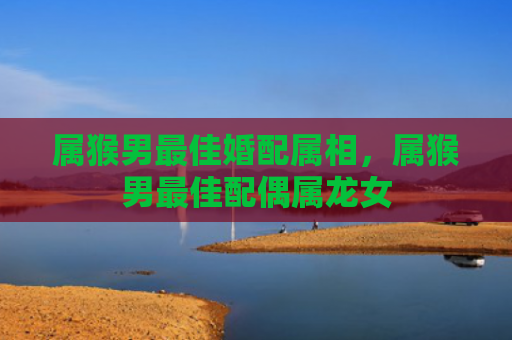 属猴男最佳婚配属相，属猴男最佳配偶属龙女