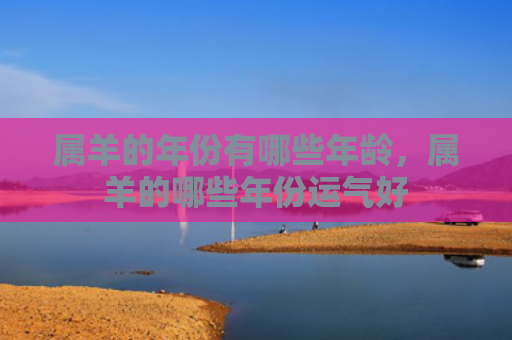 属羊的年份有哪些年龄，属羊的哪些年份运气好
