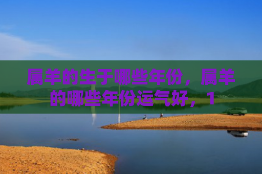 属羊的生于哪些年份，属羊的哪些年份运气好，1