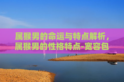 属猴男的命运与特点解析，属猴男的性格特点-宽容包容与孝顺