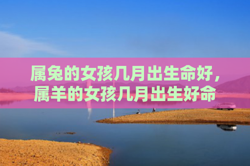 属兔的女孩几月出生命好，属羊的女孩几月出生好命