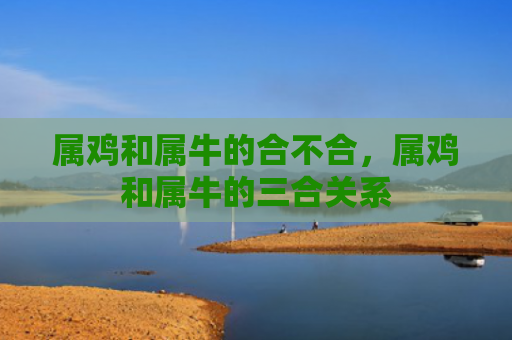 属鸡和属牛的合不合，属鸡和属牛的三合关系