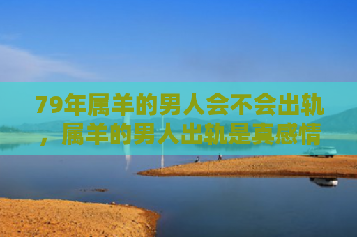 79年属羊的男人会不会出轨，属羊的男人出轨是真感情吗