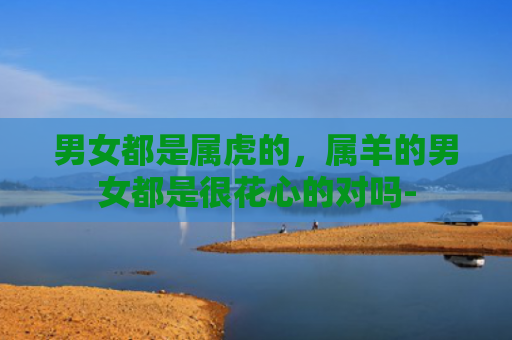 男女都是属虎的，属羊的男女都是很花心的对吗-