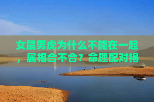 女鼠男虎为什么不能在一起，属相合不合？命理配对揭秘