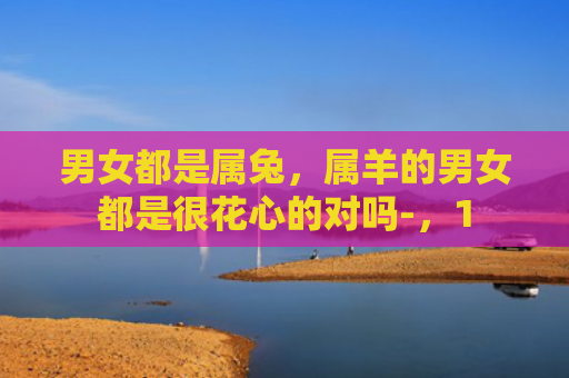 男女都是属兔，属羊的男女都是很花心的对吗-，1