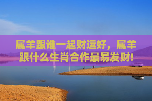 属羊跟谁一起财运好，属羊跟什么生肖合作最易发财!
