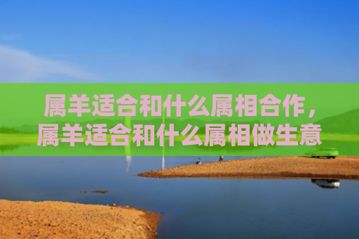 属羊适合和什么属相合作，属羊适合和什么属相做生意呢