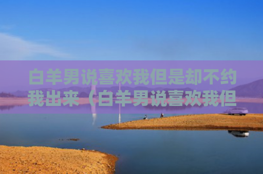 白羊男说喜欢我但是却不约我出来（白羊男说喜欢我但不怎么跟我聊天打游戏）