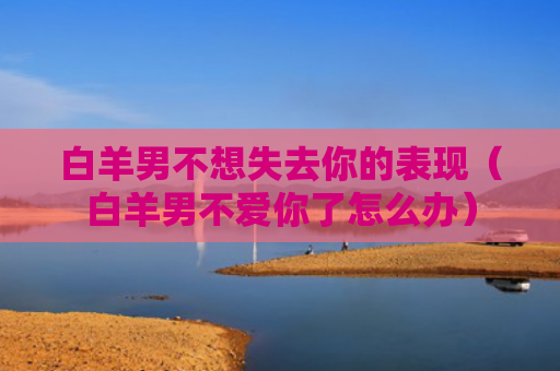 白羊男不想失去你的表现（白羊男不爱你了怎么办）
