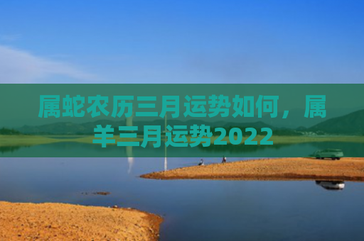 属蛇农历三月运势如何，属羊三月运势2022