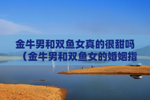 金牛男和双鱼女真的很甜吗（金牛男和双鱼女的婚姻指数）