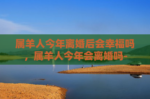 属羊人今年离婚后会幸福吗，属羊人今年会离婚吗-