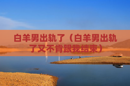 白羊男出轨了（白羊男出轨了又不肯跟我结束）