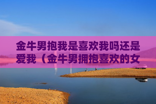 金牛男抱我是喜欢我吗还是爱我（金牛男拥抱喜欢的女生）