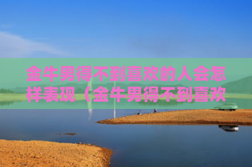 金牛男得不到喜欢的人会怎样表现（金牛男得不到喜欢的人会怎样表现出来）