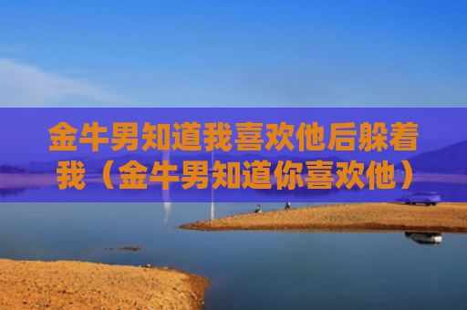 金牛男知道我喜欢他后躲着我（金牛男知道你喜欢他）