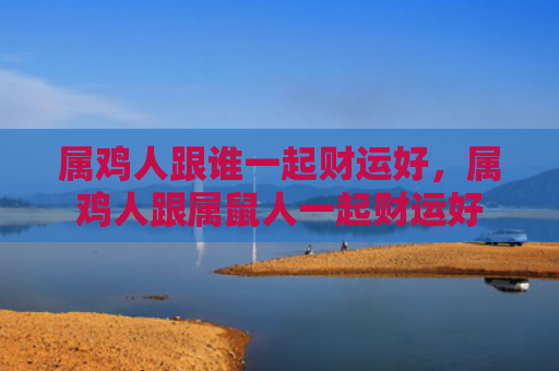 属鸡人跟谁一起财运好，属鸡人跟属鼠人一起财运好