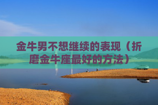金牛男不想继续的表现（折磨金牛座最好的方法）