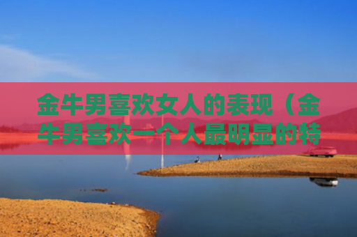 金牛男喜欢女人的表现（金牛男喜欢一个人最明显的特征）