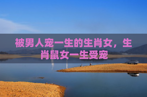 被男人宠一生的生肖女，生肖鼠女一生受宠