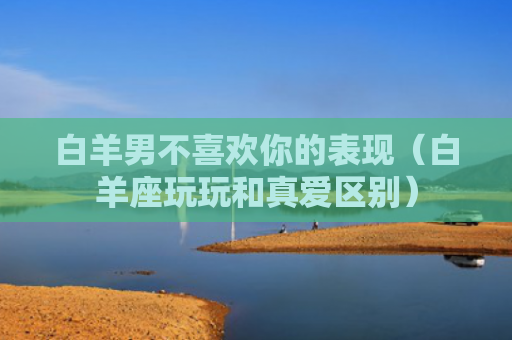 白羊男不喜欢你的表现（白羊座玩玩和真爱区别）