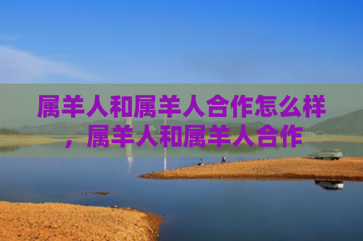 属羊人和属羊人合作怎么样，属羊人和属羊人合作
