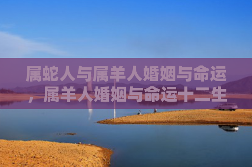 属蛇人与属羊人婚姻与命运，属羊人婚姻与命运十二生肖运势