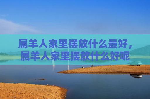 属羊人家里摆放什么最好，属羊人家里摆放什么好呢