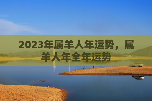 2023年属羊人年运势，属羊人年全年运势