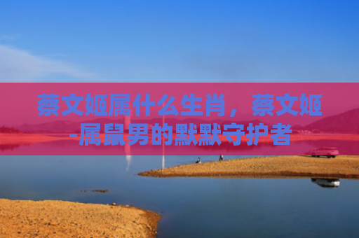 蔡文姬属什么生肖，蔡文姬-属鼠男的默默守护者