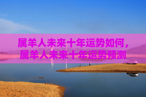 属羊人未来十年运势如何，属羊人未来十年运势预测