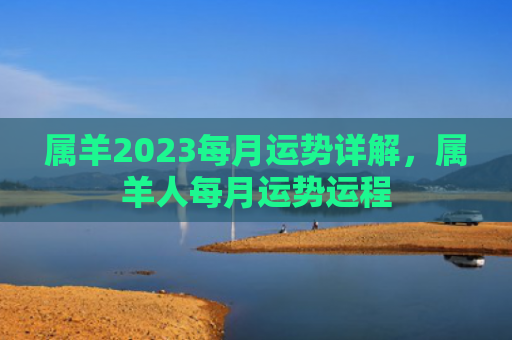 属羊2023每月运势详解，属羊人每月运势运程