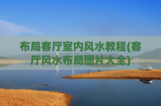 布局客厅室内风水教程(客厅风水布局图片大全)