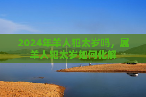 2024年羊人犯太岁吗，属羊人犯太岁如何化解