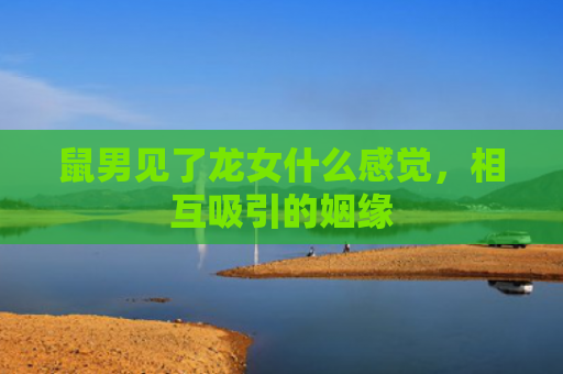 鼠男见了龙女什么感觉，相互吸引的姻缘