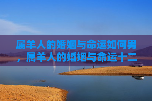 属羊人的婚姻与命运如何男，属羊人的婚姻与命运十二生肖