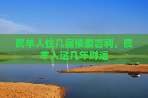 属羊人住几层楼最吉利，属羊人这几年财运