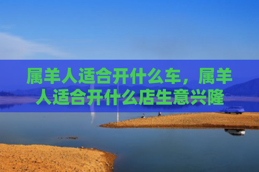 属羊人适合开什么车，属羊人适合开什么店生意兴隆