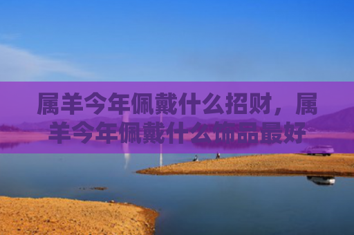属羊今年佩戴什么招财，属羊今年佩戴什么饰品最好