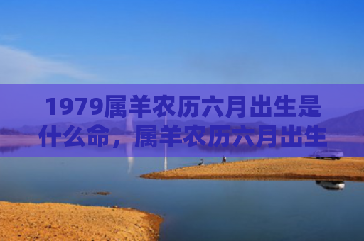 1979属羊农历六月出生是什么命，属羊农历六月出生的人命运