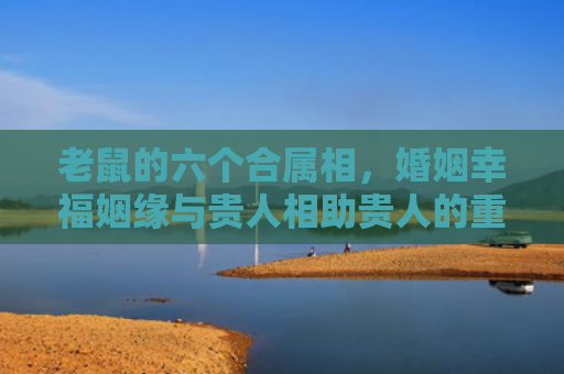 老鼠的六个合属相，婚姻幸福姻缘与贵人相助贵人的重要性）