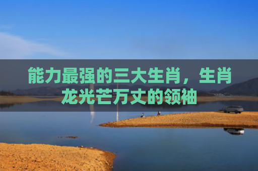 能力最强的三大生肖，生肖龙光芒万丈的领袖