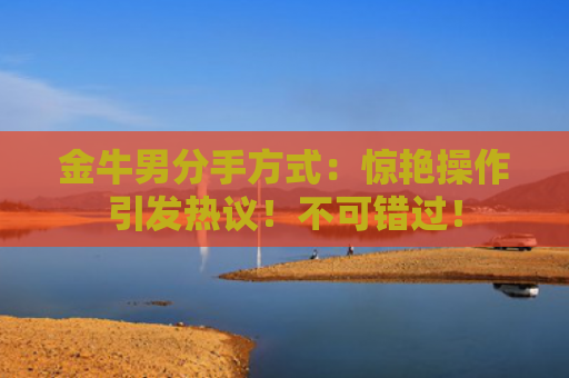 金牛男分手方式：惊艳操作引发热议！不可错过！