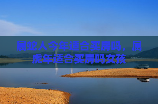 属蛇人今年适合买房吗，属虎年适合买房吗女孩