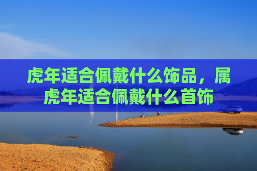 虎年适合佩戴什么饰品，属虎年适合佩戴什么首饰