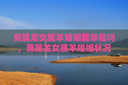 男属龙女属羊婚姻能幸福吗，男属龙女属羊婚姻状况