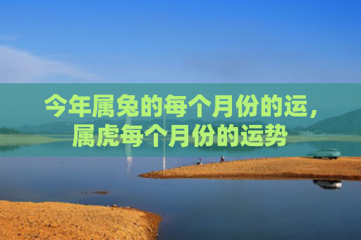 今年属兔的每个月份的运，属虎每个月份的运势