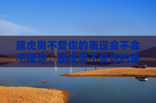 属虎男不爱你的表现会不会不理你，属虎男不爱你的表现