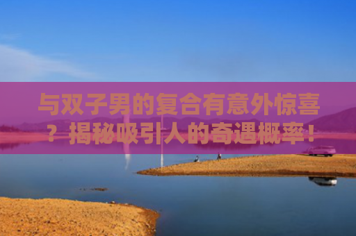 与双子男的复合有意外惊喜？揭秘吸引人的奇遇概率！